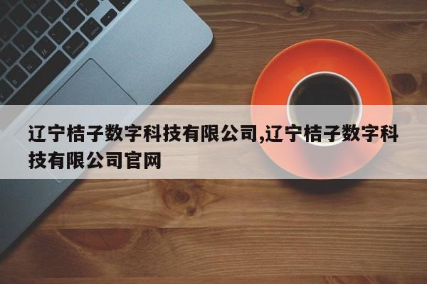 辽宁桔子数字科技有限公司,辽宁桔子数字科技有限公司官网